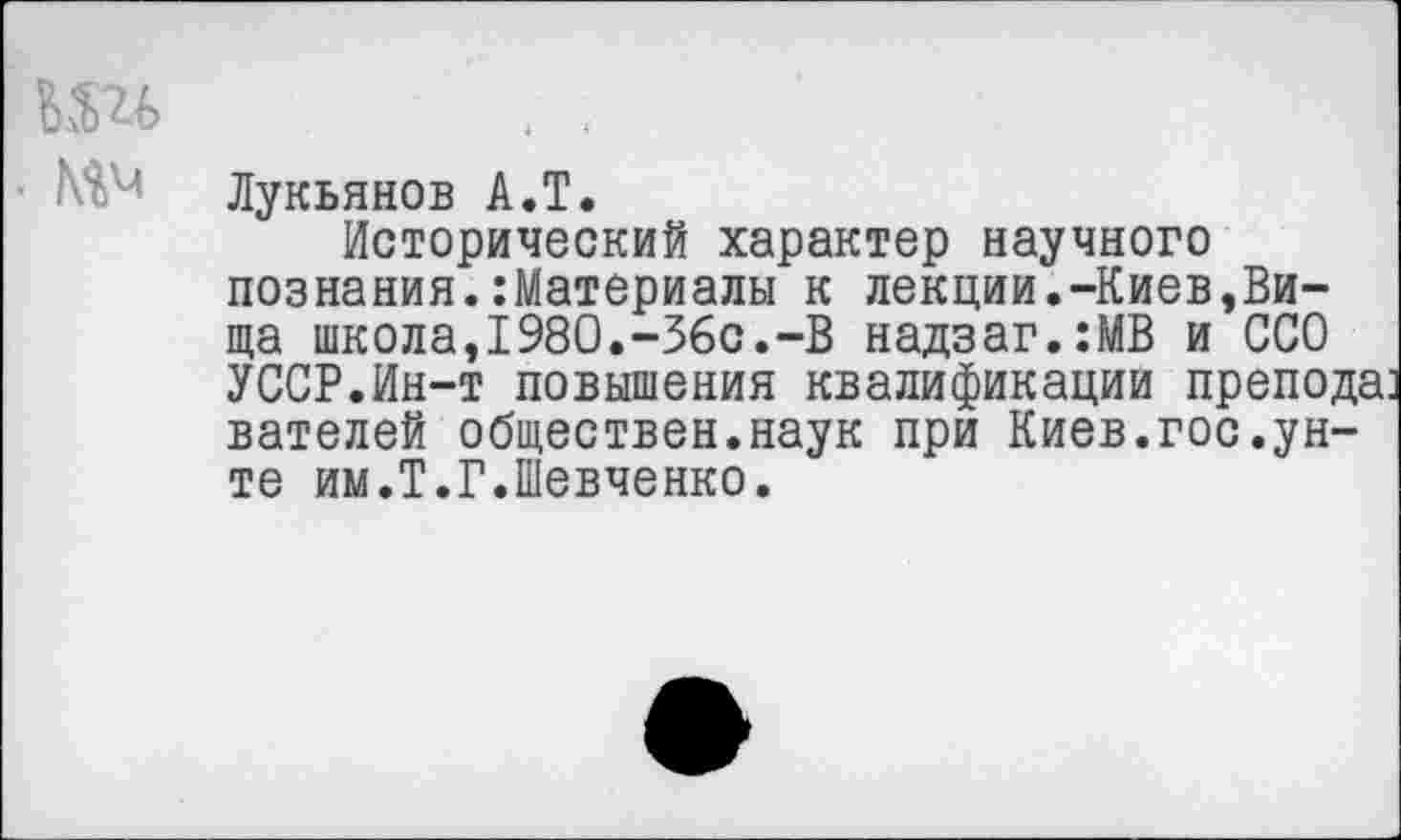 ﻿. Мм
Лукьянов А.Т.
Исторический характер научного познания.:Материалы к лекции.-Киев,Ви-ща школа,1980.-36с.-В надзаг.:МВ и ССО УССР.Ин-т повышения квалификации препода вателей обществен.наук при Киев.гос.унте им.Т.Г.Шевченко.